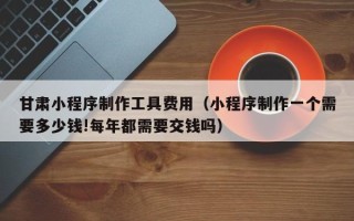 西藏甘肃小程序制作工具费用（小程序制作一个需要多少钱!每年都需要交钱吗）