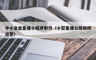 西藏中小企业直播小程序制作（小型直播公司如何运营）