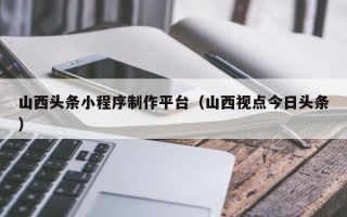 西藏山西头条小程序制作平台（山西视点今日头条）